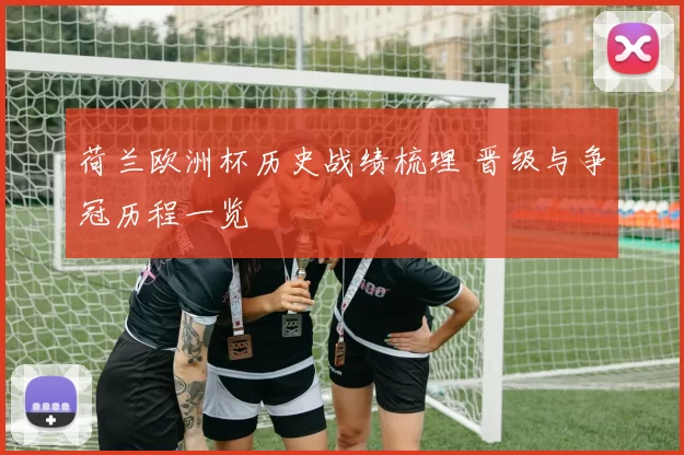 荷兰欧洲杯历史战绩梳理 晋级与争冠历程一览