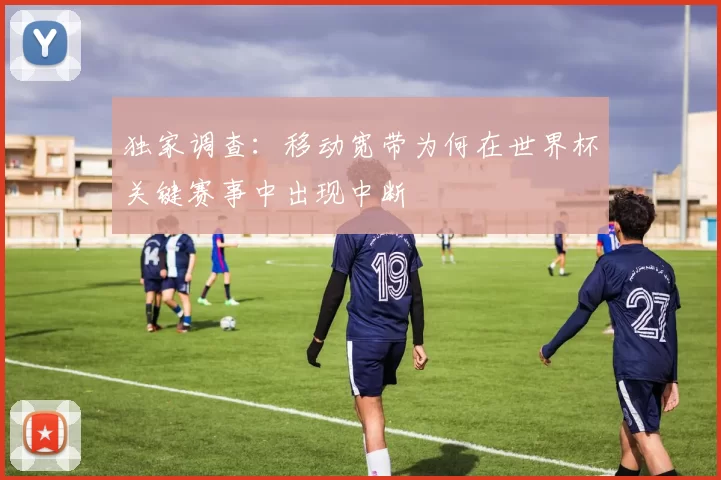 独家调查：移动宽带为何在世界杯关键赛事中出现中断