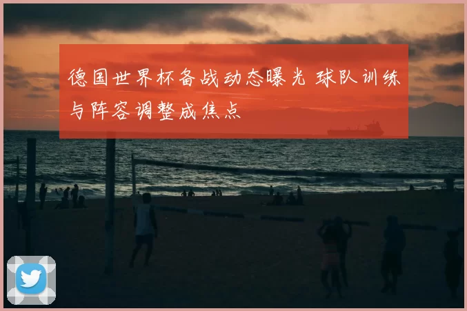 德国世界杯备战动态曝光 球队训练与阵容调整成焦点