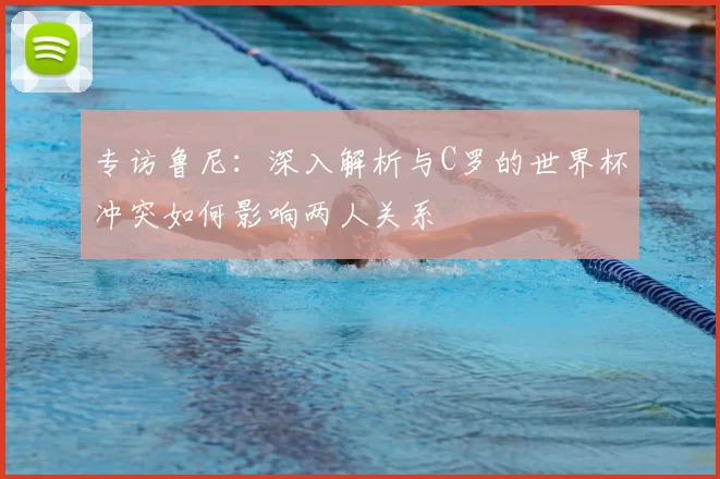 专访鲁尼：深入解析与C罗的世界杯冲突如何影响两人关系