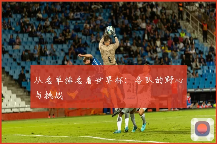 从名单排名看世界杯:各队的野心与挑战