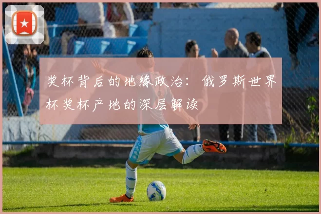 奖杯背后的地缘政治:俄罗斯世界杯奖杯产地的深层解读