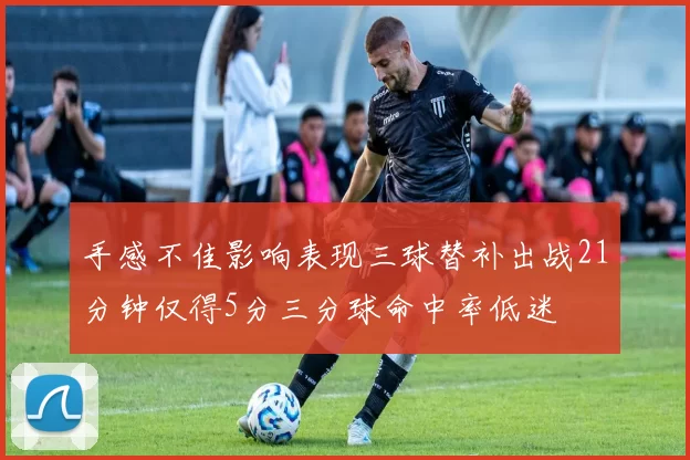手感不佳影响表现三球替补出战21分钟仅得5分三分球命中率低迷