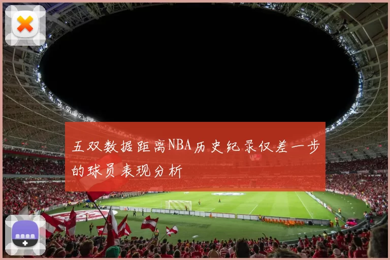 五双数据距离NBA历史纪录仅差一步的球员表现分析