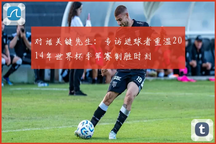 对话关键先生:专访进球者重温2014年世界杯季军赛制胜时刻
