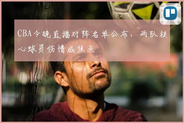 CBA今晚直播对阵名单公布，两队核心球员伤情成焦点
