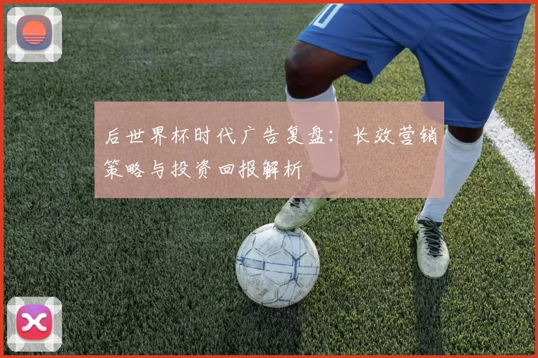 后世界杯时代广告复盘:长效营销策略与投资回报解析