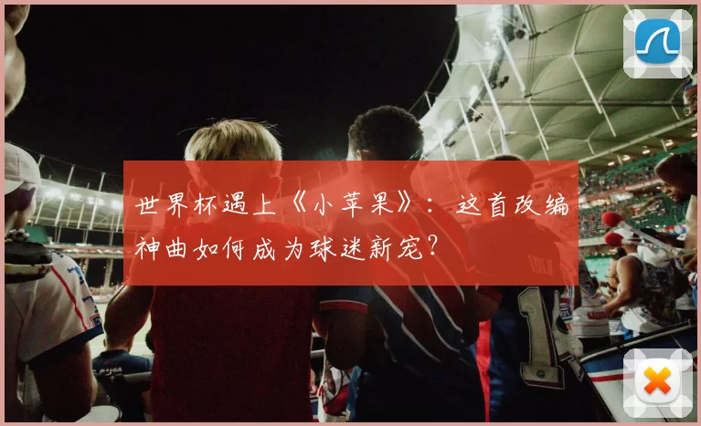 世界杯遇上《小苹果》：这首改编神曲如何成为球迷新宠？