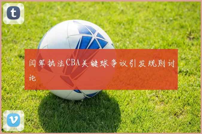 闫军执法CBA关键球争议引发规则讨论
