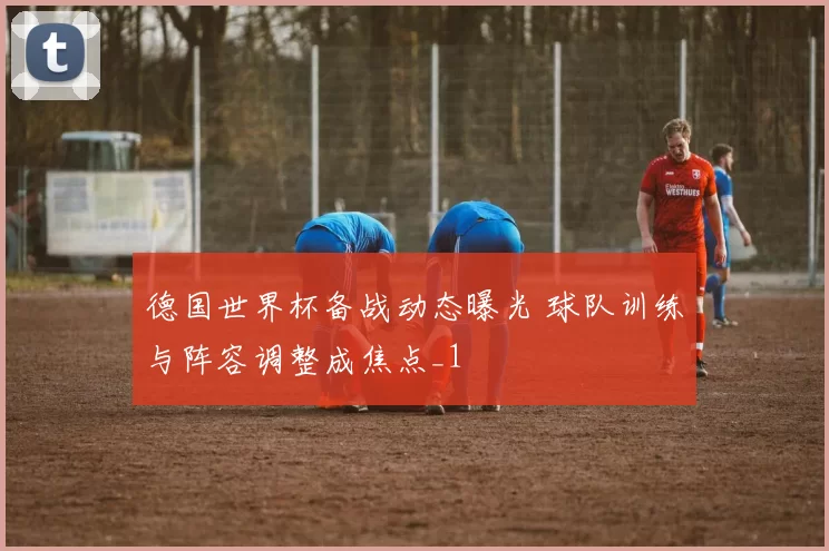 德国世界杯备战动态曝光 球队训练与阵容调整成焦点_1