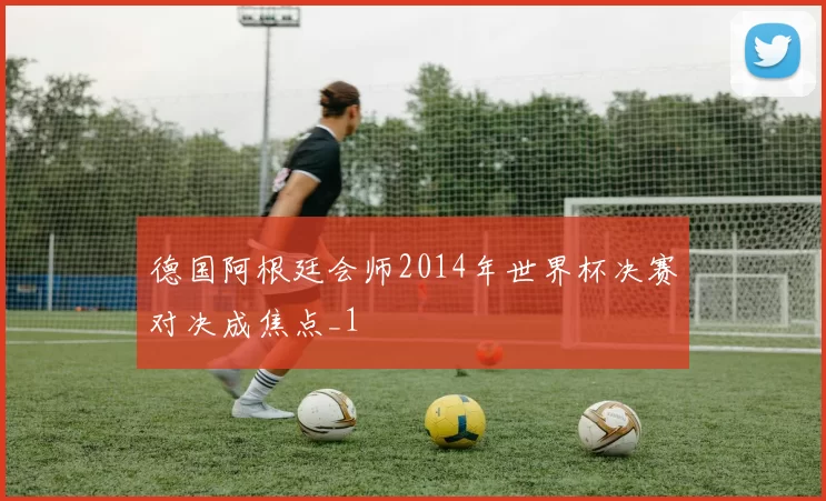德国阿根廷会师2014年世界杯决赛对决成焦点_1