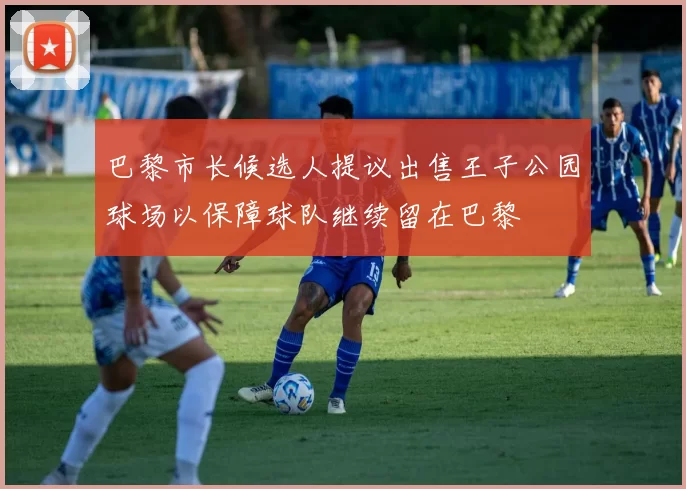 巴黎市长候选人提议出售王子公园球场以保障球队继续留在巴黎