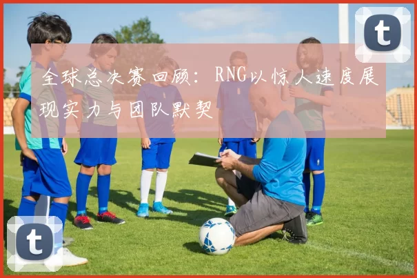 全球总决赛回顾：RNG以惊人速度展现实力与团队默契