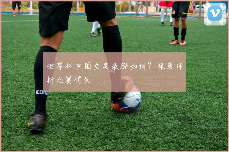 世界杯中国女足表现如何?深度评析比赛得失