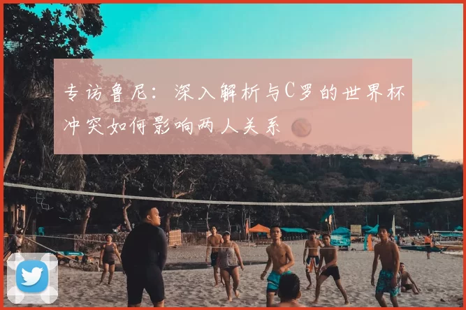 专访鲁尼：深入解析与C罗的世界杯冲突如何影响两人关系