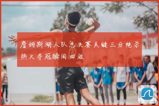 詹姆斯湖人队总决赛关键三分绝杀热火夺冠瞬间回放