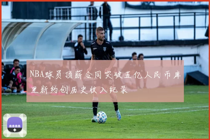 NBA球员顶薪合同突破五亿人民币库里新约创历史收入纪录
