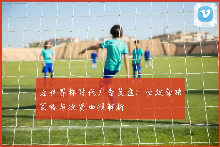 后世界杯时代广告复盘:长效营销策略与投资回报解析
