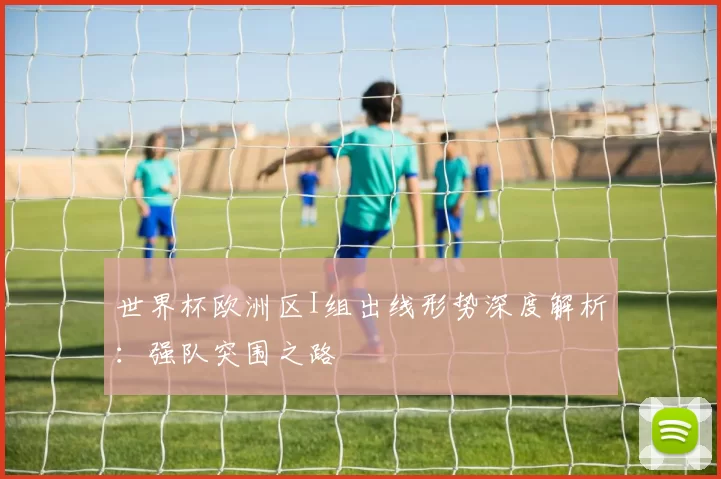 世界杯欧洲区I组出线形势深度解析:强队突围之路