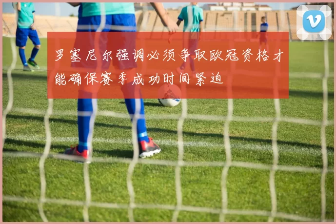 罗塞尼尔强调必须争取欧冠资格才能确保赛季成功时间紧迫