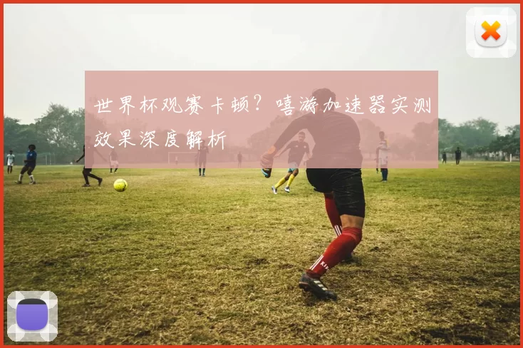 世界杯观赛卡顿？嘻游加速器实测效果深度解析
