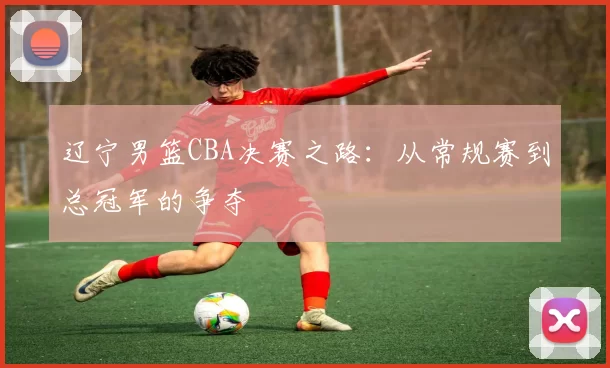 辽宁男篮CBA决赛之路:从常规赛到总冠军的争夺