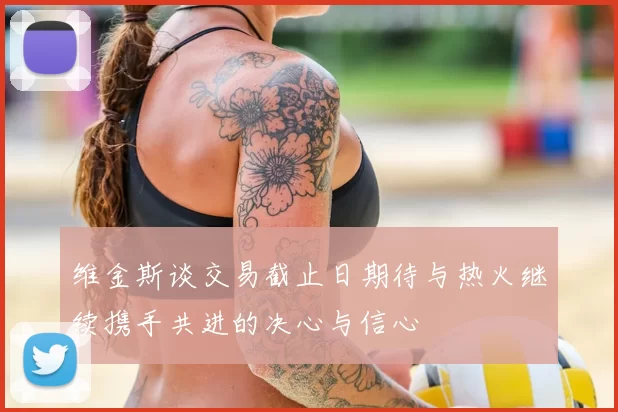 维金斯谈交易截止日期待与热火继续携手共进的决心与信心