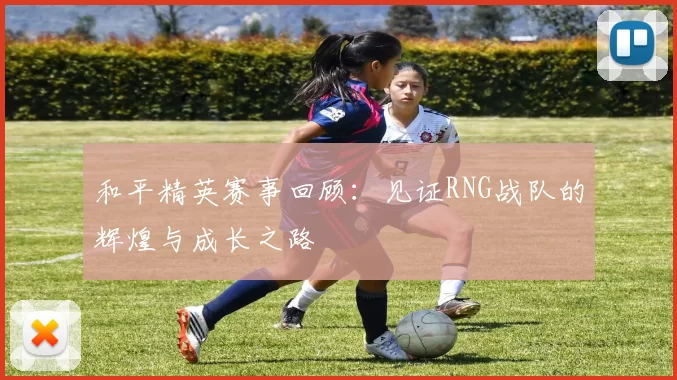 和平精英赛事回顾:见证RNG战队的辉煌与成长之路