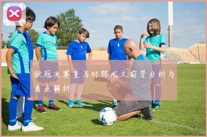 欧冠决赛皇马对阵尤文前景分析与看点解析
