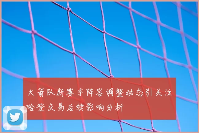 火箭队新赛季阵容调整动态引关注哈登交易后续影响分析