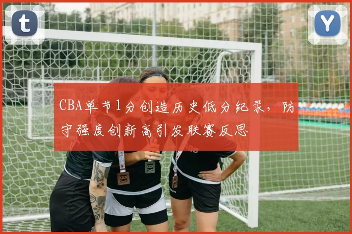 CBA单节1分创造历史低分纪录,防守强度创新高引发联赛反思