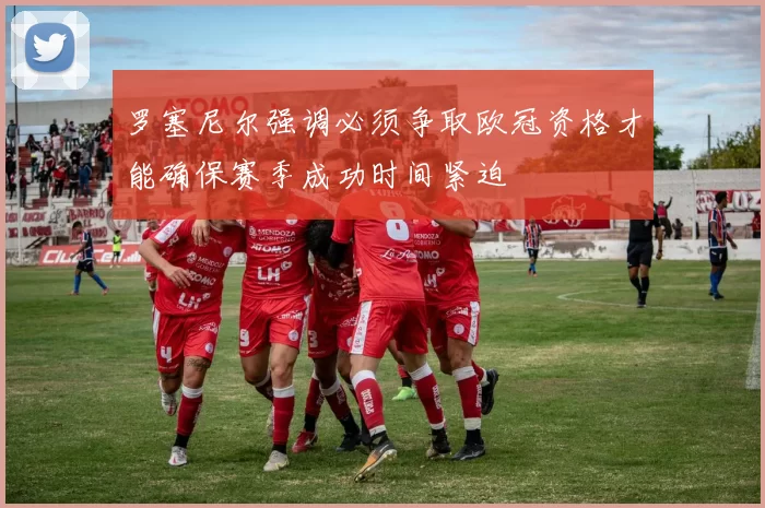 罗塞尼尔强调必须争取欧冠资格才能确保赛季成功时间紧迫