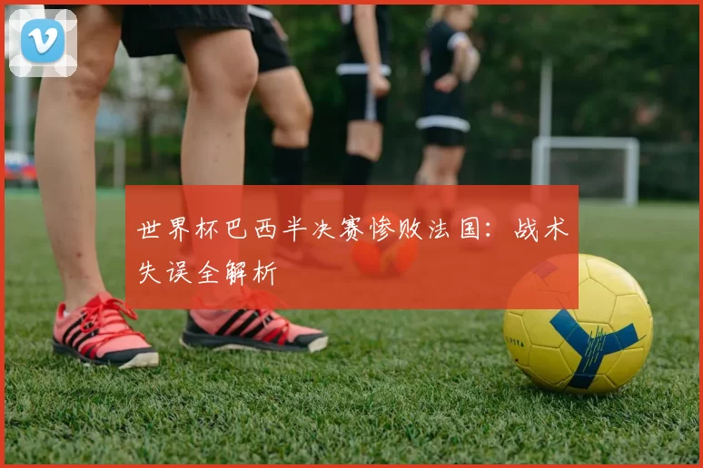 世界杯巴西半决赛惨败法国：战术失误全解析