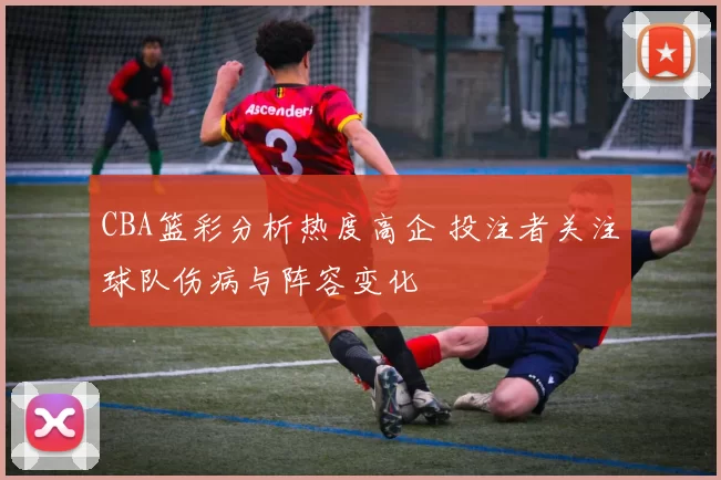 CBA篮彩分析热度高企 投注者关注球队伤病与阵容变化