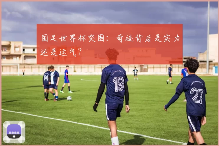 国足世界杯突围：奇迹背后是实力还是运气？