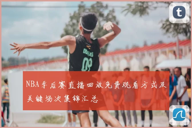 NBA季后赛直播回放免费观看方式及关键场次集锦汇总