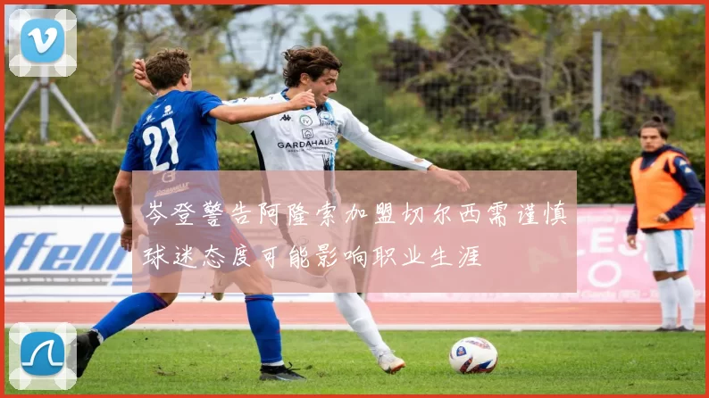 岑登警告阿隆索加盟切尔西需谨慎球迷态度可能影响职业生涯