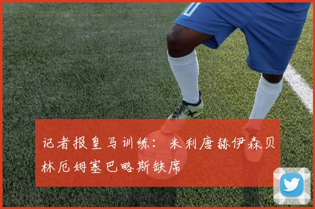 记者报皇马训练：米利唐赫伊森贝林厄姆塞巴略斯缺席