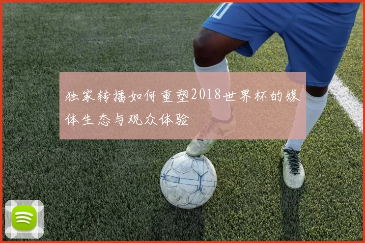 独家转播如何重塑2018世界杯的媒体生态与观众体验