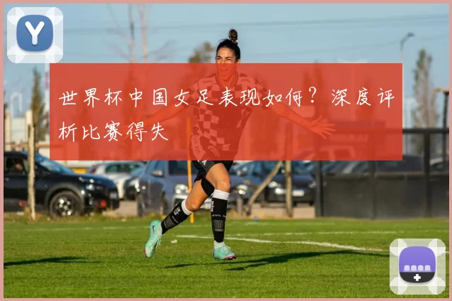 世界杯中国女足表现如何?深度评析比赛得失