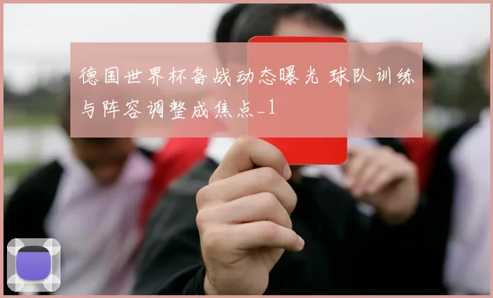 德国世界杯备战动态曝光 球队训练与阵容调整成焦点_1