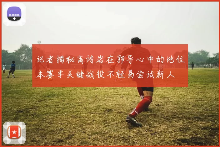 记者揭秘高诗岩在郭导心中的地位本赛季关键战役不轻易尝试新人