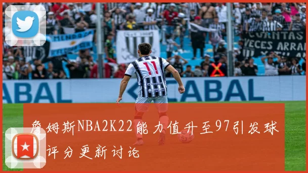 詹姆斯NBA2K22能力值升至97引发球员评分更新讨论