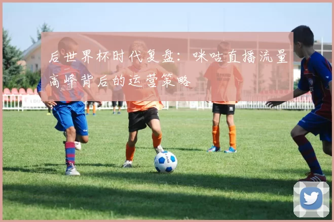 后世界杯时代复盘:咪咕直播流量高峰背后的运营策略