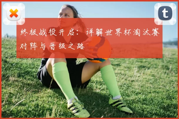 终极战役开启:详解世界杯淘汰赛对阵与晋级之路