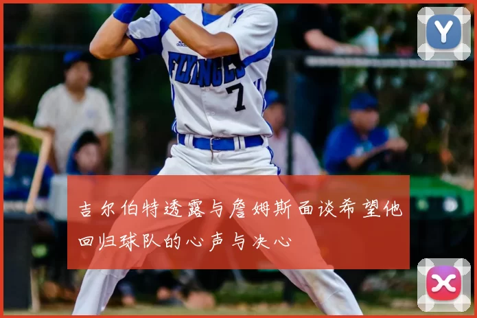 吉尔伯特透露与詹姆斯面谈希望他回归球队的心声与决心