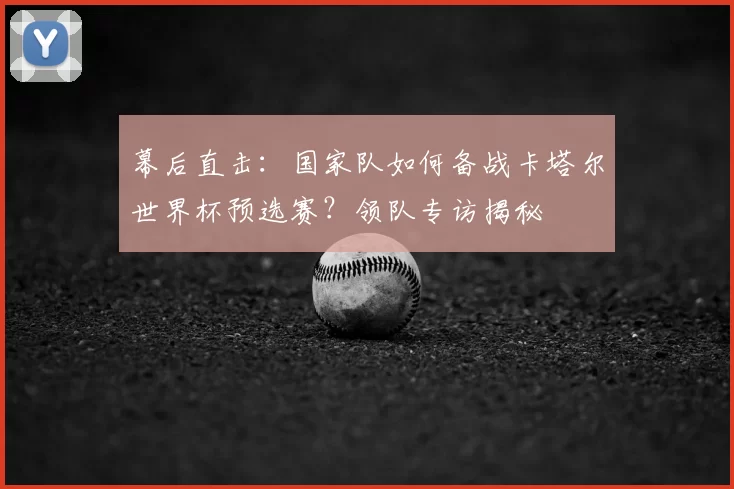 幕后直击：国家队如何备战卡塔尔世界杯预选赛？领队专访揭秘