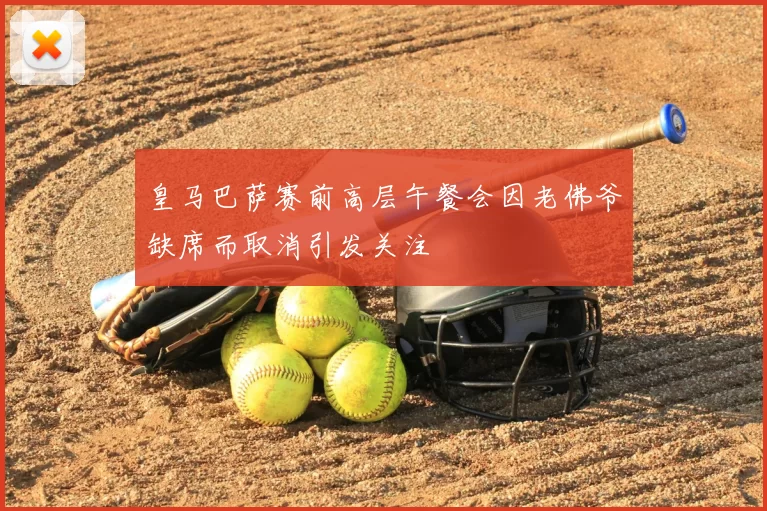 皇马巴萨赛前高层午餐会因老佛爷缺席而取消引发关注