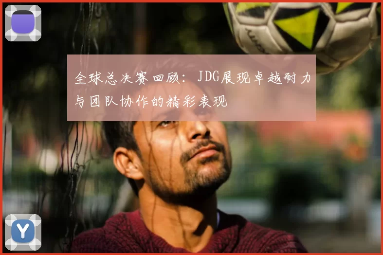 全球总决赛回顾：JDG展现卓越耐力与团队协作的精彩表现