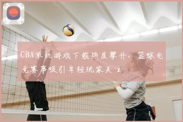 CBA单机游戏下载热度攀升，篮球电竞赛事吸引年轻玩家关注